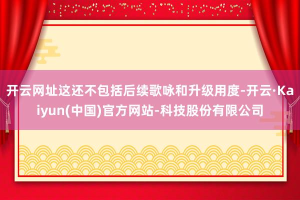 开云网址这还不包括后续歌咏和升级用度-开云·Kaiyun(中国)官方网站-科技股份有限公司