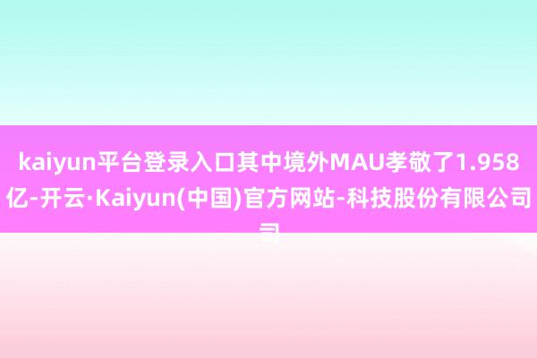 kaiyun平台登录入口其中境外MAU孝敬了1.958亿-开云·Kaiyun(中国)官方网站-科技股份有限公司