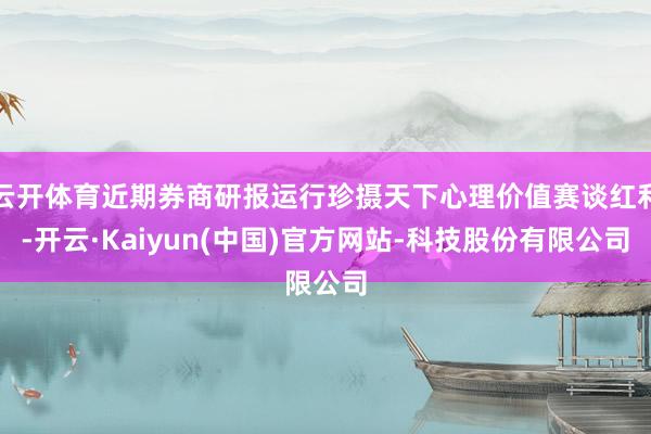 云开体育近期券商研报运行珍摄天下心理价值赛谈红利-开云·Kaiyun(中国)官方网站-科技股份有限公司