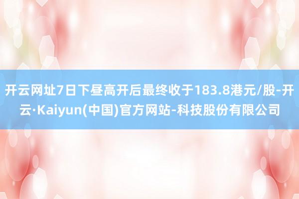 开云网址7日下昼高开后最终收于183.8港元/股-开云·Kaiyun(中国)官方网站-科技股份有限公司