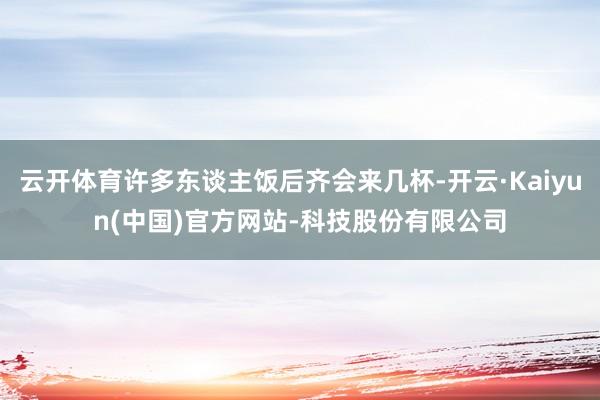 云开体育许多东谈主饭后齐会来几杯-开云·Kaiyun(中国)官方网站-科技股份有限公司
