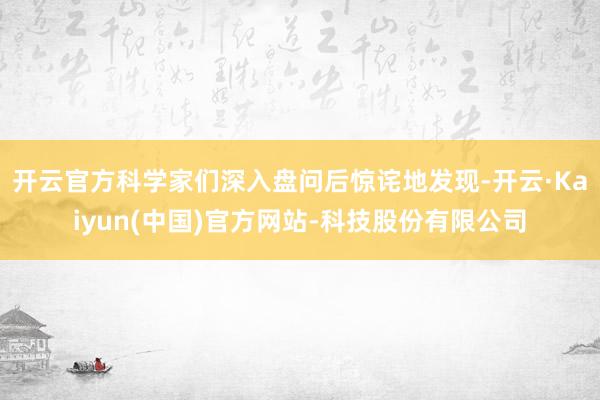 开云官方科学家们深入盘问后惊诧地发现-开云·Kaiyun(中国)官方网站-科技股份有限公司