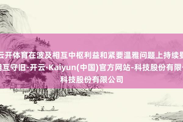 云开体育在波及相互中枢利益和紧要温雅问题上持续矍铄相互守旧-开云·Kaiyun(中国)官方网站-科技股份有限公司