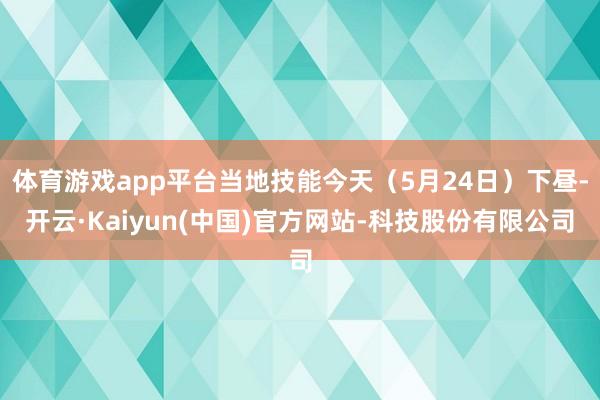 体育游戏app平台当地技能今天（5月24日）下昼-开云·Kaiyun(中国)官方网站-科技股份有限公司