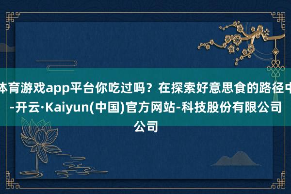 体育游戏app平台你吃过吗？在探索好意思食的路径中-开云·Kaiyun(中国)官方网站-科技股份有限公司