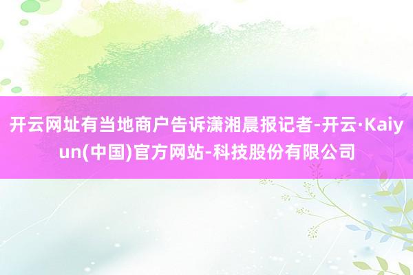 开云网址有当地商户告诉潇湘晨报记者-开云·Kaiyun(中国)官方网站-科技股份有限公司