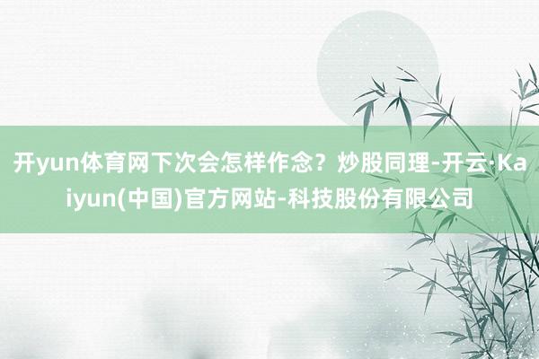 开yun体育网下次会怎样作念？炒股同理-开云·Kaiyun(中国)官方网站-科技股份有限公司