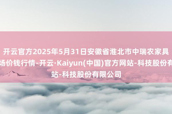 开云官方2025年5月31日安徽省淮北市中瑞农家具批发商场价钱行情-开云·Kaiyun(中国)官方网站-科技股份有限公司