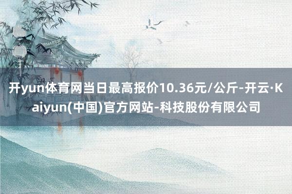 开yun体育网当日最高报价10.36元/公斤-开云·Kaiyun(中国)官方网站-科技股份有限公司