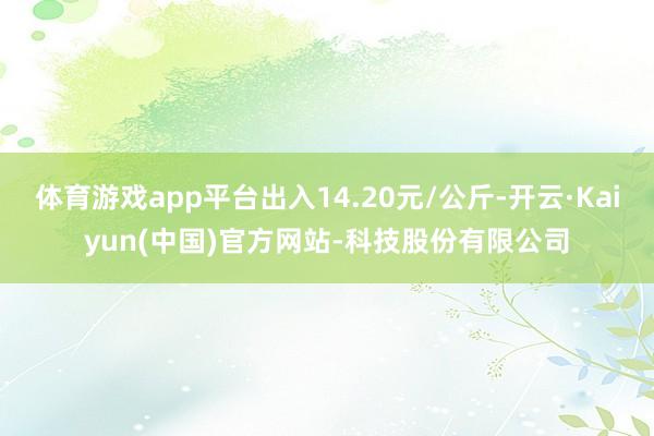 体育游戏app平台出入14.20元/公斤-开云·Kaiyun(中国)官方网站-科技股份有限公司