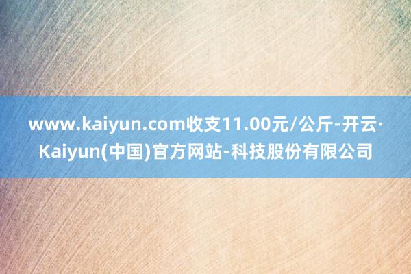 www.kaiyun.com收支11.00元/公斤-开云·Kaiyun(中国)官方网站-科技股份有限公司