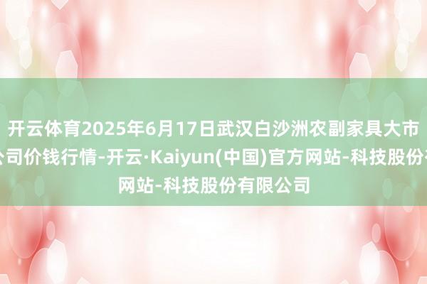 开云体育2025年6月17日武汉白沙洲农副家具大市集有限公司价钱行情-开云·Kaiyun(中国)官方网站-科技股份有限公司