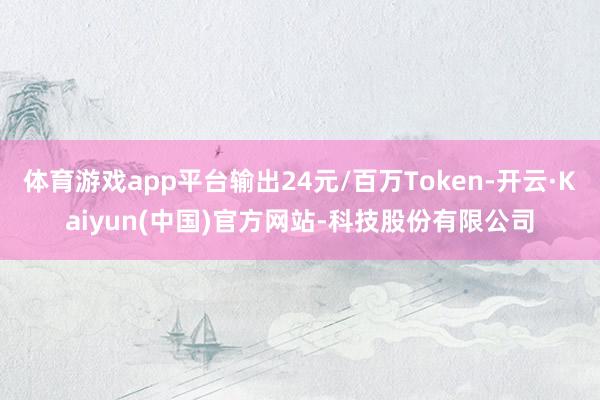 体育游戏app平台输出24元/百万Token-开云·Kaiyun(中国)官方网站-科技股份有限公司