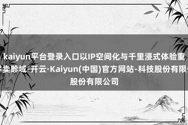 kaiyun平台登录入口以IP空间化与千里浸式体验重塑零卖畛域-开云·Kaiyun(中国)官方网站-科技股份有限公司