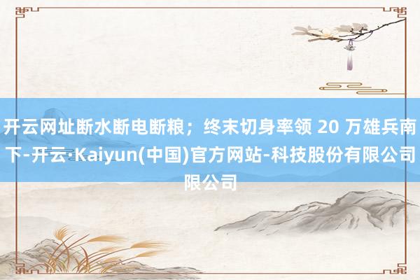 开云网址断水断电断粮；终末切身率领 20 万雄兵南下-开云·Kaiyun(中国)官方网站-科技股份有限公司
