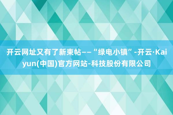 开云网址又有了新柬帖——“绿电小镇”-开云·Kaiyun(中国)官方网站-科技股份有限公司