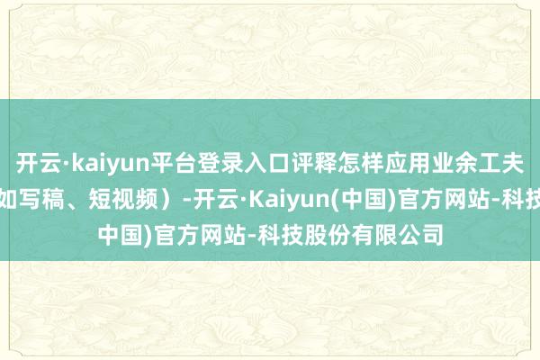 开云·kaiyun平台登录入口评释怎样应用业余工夫低门槛创业（如写稿、短视频）-开云·Kaiyun(中国)官方网站-科技股份有限公司