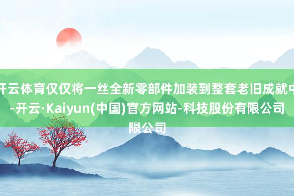 开云体育仅仅将一丝全新零部件加装到整套老旧成就中-开云·Kaiyun(中国)官方网站-科技股份有限公司