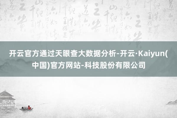 开云官方通过天眼查大数据分析-开云·Kaiyun(中国)官方网站-科技股份有限公司