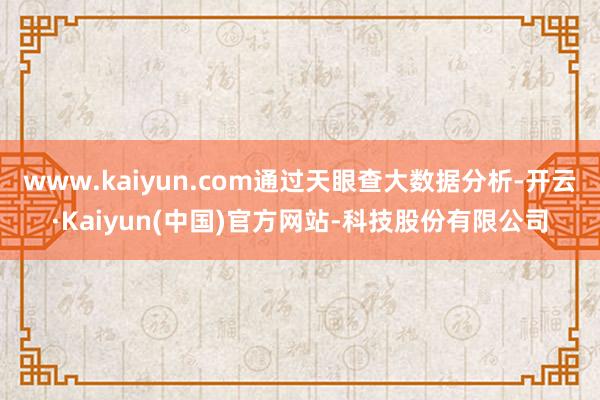 www.kaiyun.com通过天眼查大数据分析-开云·Kaiyun(中国)官方网站-科技股份有限公司