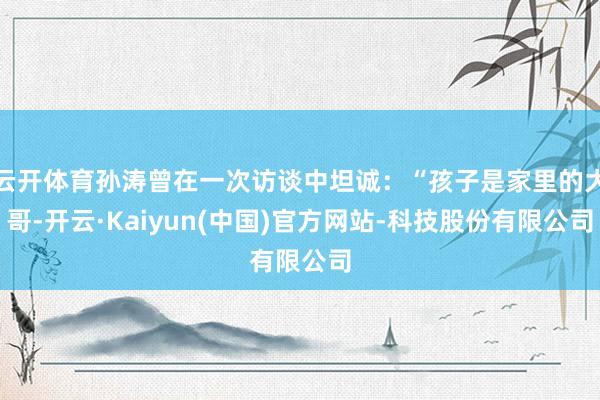 云开体育孙涛曾在一次访谈中坦诚:“孩子是家里的大哥-开云·Kaiyun(中国)官方网站-科技股份有限公司