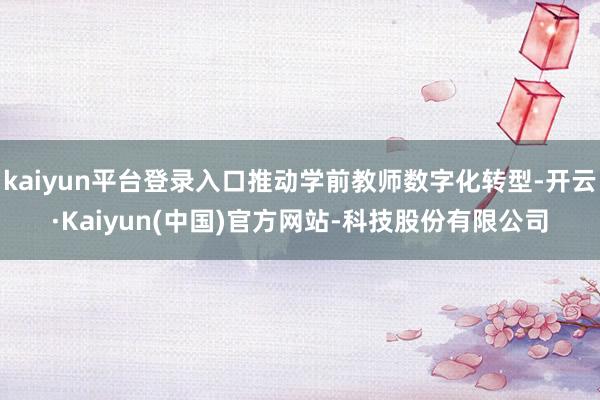 kaiyun平台登录入口推动学前教师数字化转型-开云·Kaiyun(中国)官方网站-科技股份有限公司