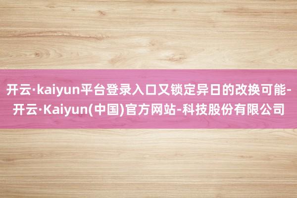 开云·kaiyun平台登录入口又锁定异日的改换可能-开云·Kaiyun(中国)官方网站-科技股份有限公司