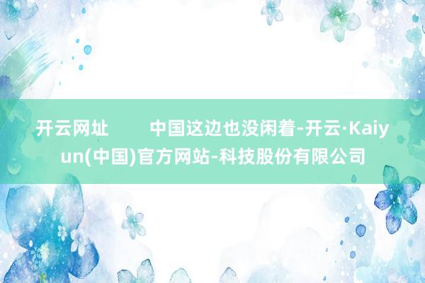 开云网址        中国这边也没闲着-开云·Kaiyun(中国)官方网站-科技股份有限公司