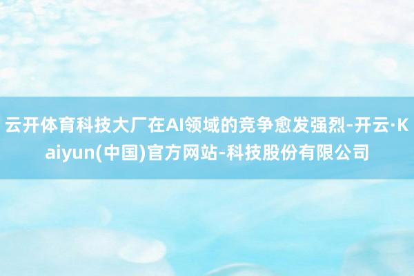 云开体育科技大厂在AI领域的竞争愈发强烈-开云·Kaiyun(中国)官方网站-科技股份有限公司