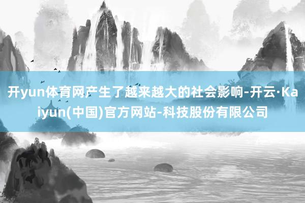 开yun体育网产生了越来越大的社会影响-开云·Kaiyun(中国)官方网站-科技股份有限公司