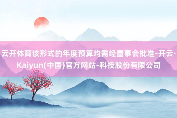 云开体育该形式的年度预算均需经董事会批准-开云·Kaiyun(中国)官方网站-科技股份有限公司