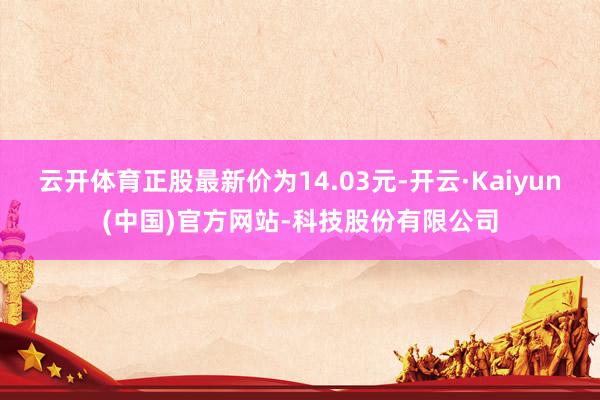 云开体育正股最新价为14.03元-开云·Kaiyun(中国)官方网站-科技股份有限公司