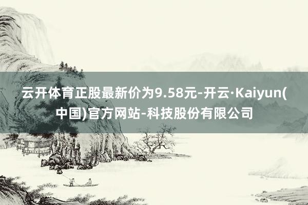 云开体育正股最新价为9.58元-开云·Kaiyun(中国)官方网站-科技股份有限公司