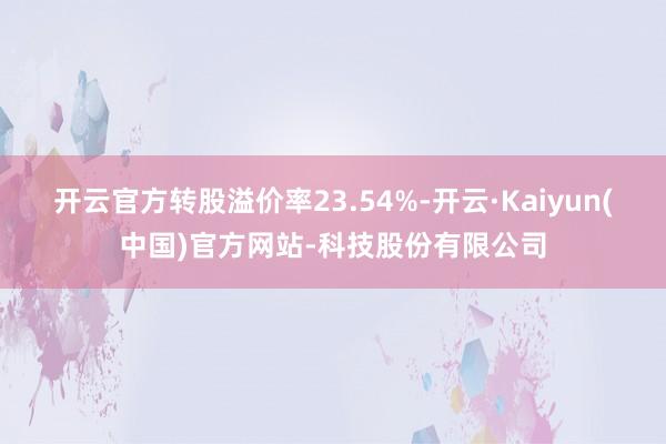 开云官方转股溢价率23.54%-开云·Kaiyun(中国)官方网站-科技股份有限公司