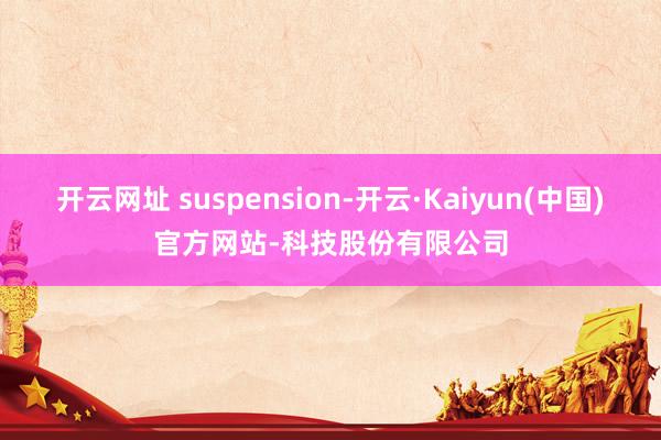 开云网址 suspension-开云·Kaiyun(中国)官方网站-科技股份有限公司