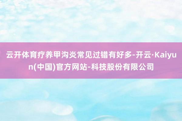 云开体育疗养甲沟炎常见过错有好多-开云·Kaiyun(中国)官方网站-科技股份有限公司
