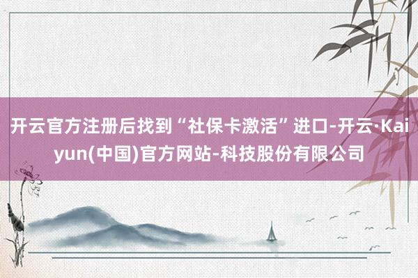 开云官方注册后找到“社保卡激活”进口-开云·Kaiyun(中国)官方网站-科技股份有限公司