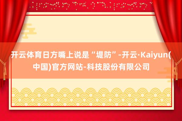 开云体育日方嘴上说是“堤防”-开云·Kaiyun(中国)官方网站-科技股份有限公司