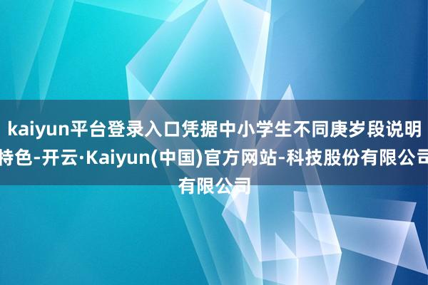 kaiyun平台登录入口凭据中小学生不同庚岁段说明特色-开云·Kaiyun(中国)官方网站-科技股份有限公司