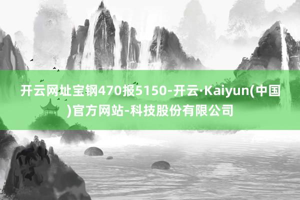 开云网址宝钢470报5150-开云·Kaiyun(中国)官方网站-科技股份有限公司