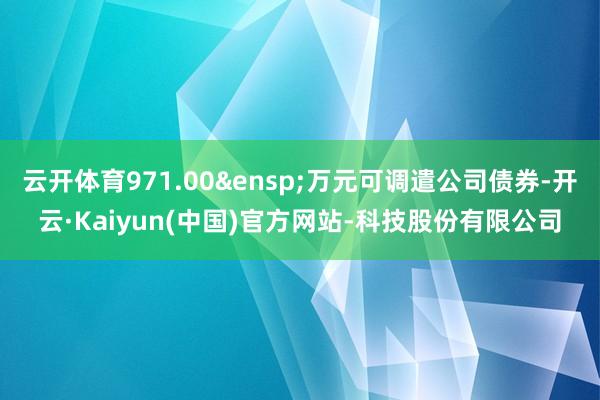 云开体育971.00 万元可调遣公司债券-开云·Kaiyun(中国)官方网站-科技股份有限公司
