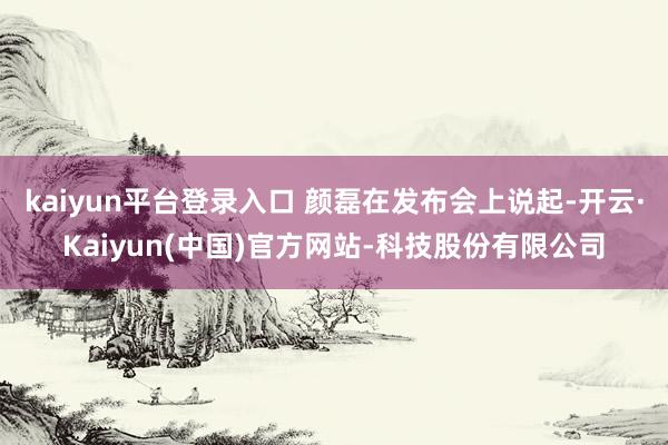 kaiyun平台登录入口 颜磊在发布会上说起-开云·Kaiyun(中国)官方网站-科技股份有限公司