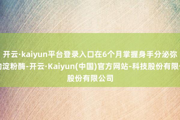 开云·kaiyun平台登录入口在6个月掌握身手分泌弥散的淀粉酶-开云·Kaiyun(中国)官方网站-科技股份有限公司