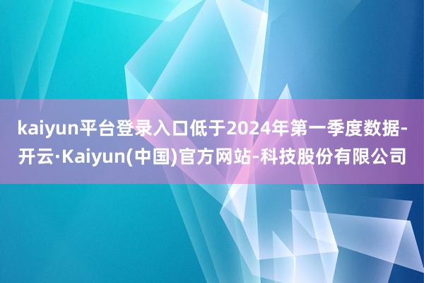 kaiyun平台登录入口低于2024年第一季度数据-开云·Kaiyun(中国)官方网站-科技股份有限公司
