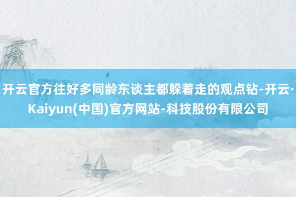 开云官方往好多同龄东谈主都躲着走的观点钻-开云·Kaiyun(中国)官方网站-科技股份有限公司