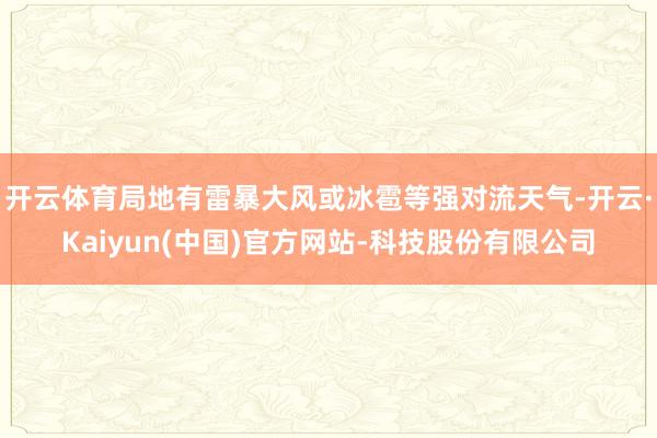 开云体育局地有雷暴大风或冰雹等强对流天气-开云·Kaiyun(中国)官方网站-科技股份有限公司
