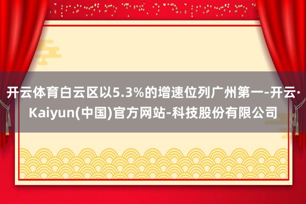 开云体育白云区以5.3%的增速位列广州第一-开云·Kaiyun(中国)官方网站-科技股份有限公司