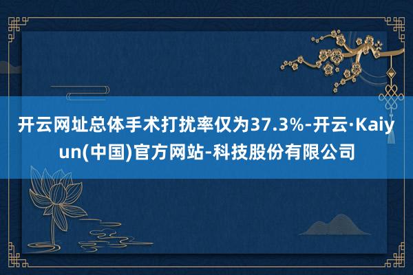 开云网址总体手术打扰率仅为37.3%-开云·Kaiyun(中国)官方网站-科技股份有限公司