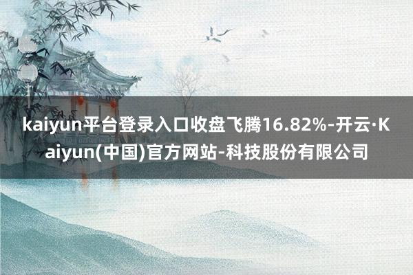 kaiyun平台登录入口收盘飞腾16.82%-开云·Kaiyun(中国)官方网站-科技股份有限公司