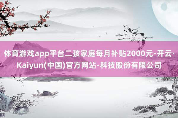 体育游戏app平台二孩家庭每月补贴2000元-开云·Kaiyun(中国)官方网站-科技股份有限公司